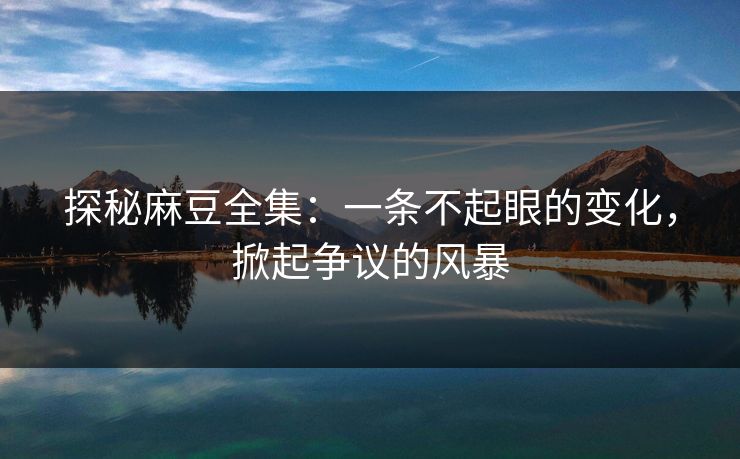 探秘麻豆全集：一条不起眼的变化，掀起争议的风暴