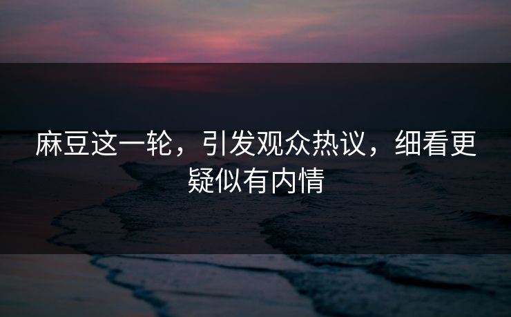 麻豆这一轮，引发观众热议，细看更疑似有内情
