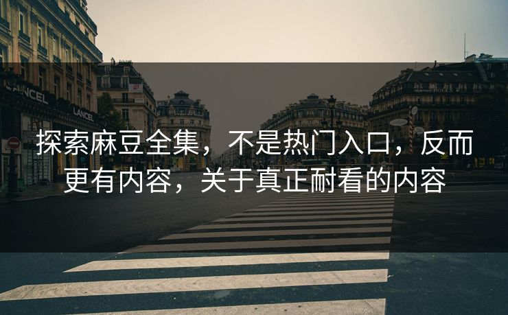 探索麻豆全集，不是热门入口，反而更有内容，关于真正耐看的内容