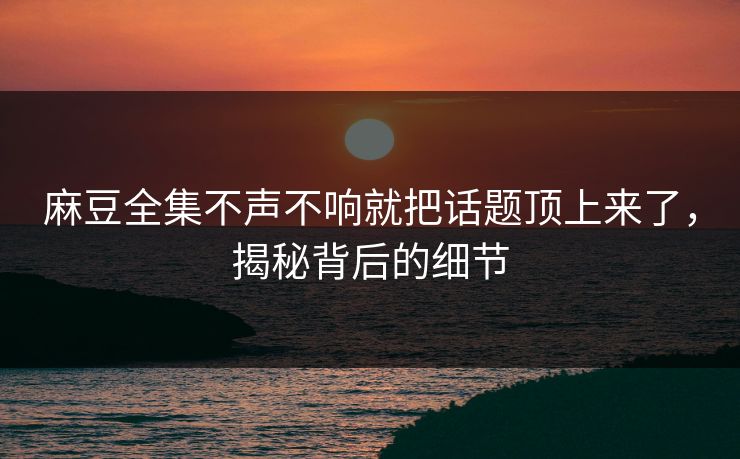 麻豆全集不声不响就把话题顶上来了，揭秘背后的细节