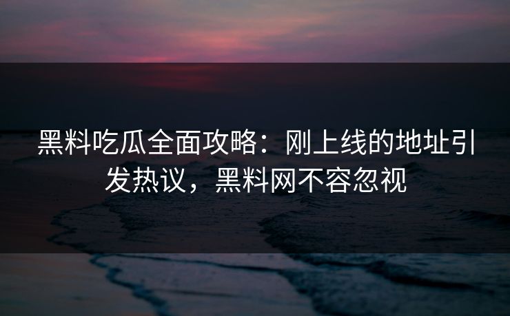 黑料吃瓜全面攻略：刚上线的地址引发热议，黑料网不容忽视