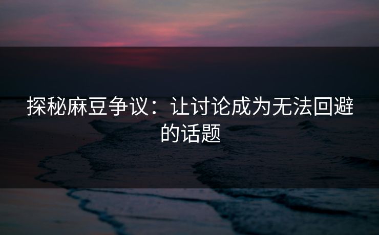 探秘麻豆争议：让讨论成为无法回避的话题