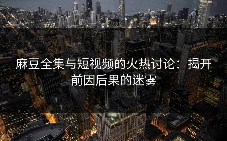 麻豆全集与短视频的火热讨论：揭开前因后果的迷雾