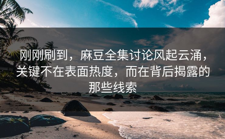 刚刚刷到，麻豆全集讨论风起云涌，关键不在表面热度，而在背后揭露的那些线索