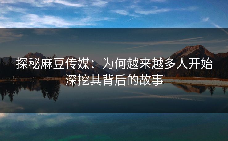 探秘麻豆传媒：为何越来越多人开始深挖其背后的故事