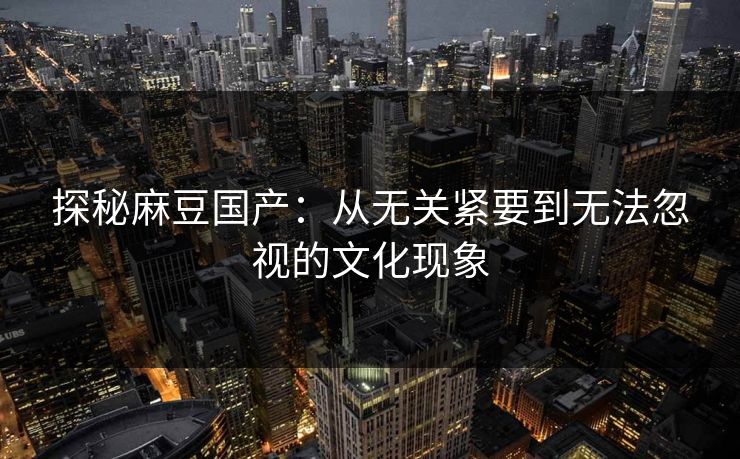 探秘麻豆国产：从无关紧要到无法忽视的文化现象