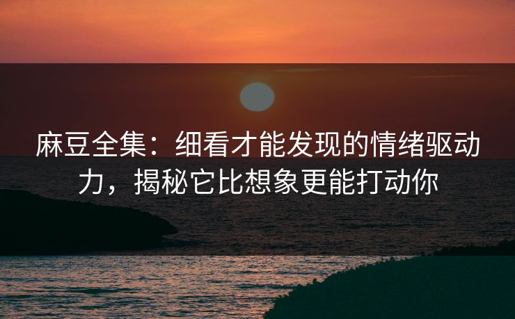 麻豆全集：细看才能发现的情绪驱动力，揭秘它比想象更能打动你