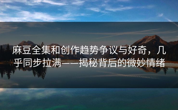 麻豆全集和创作趋势争议与好奇，几乎同步拉满——揭秘背后的微妙情绪