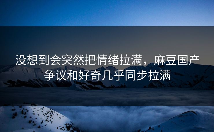 没想到会突然把情绪拉满，麻豆国产争议和好奇几乎同步拉满