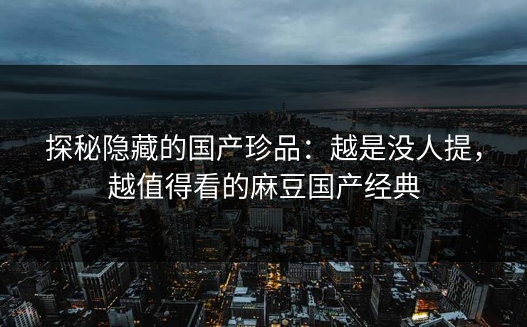 探秘隐藏的国产珍品：越是没人提，越值得看的麻豆国产经典