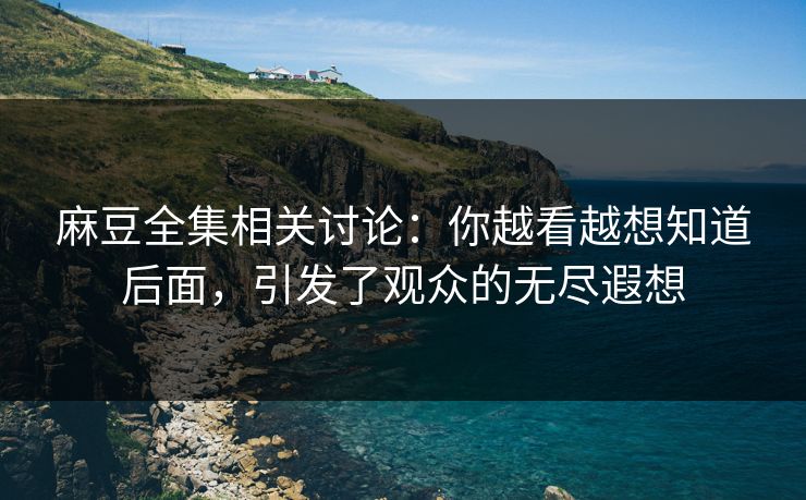 麻豆全集相关讨论：你越看越想知道后面，引发了观众的无尽遐想