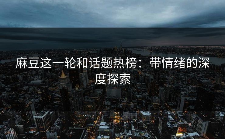 麻豆这一轮和话题热榜：带情绪的深度探索