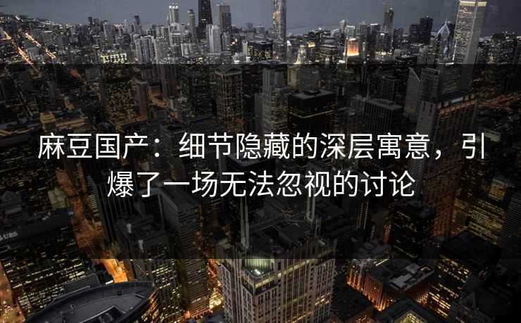 麻豆国产：细节隐藏的深层寓意，引爆了一场无法忽视的讨论