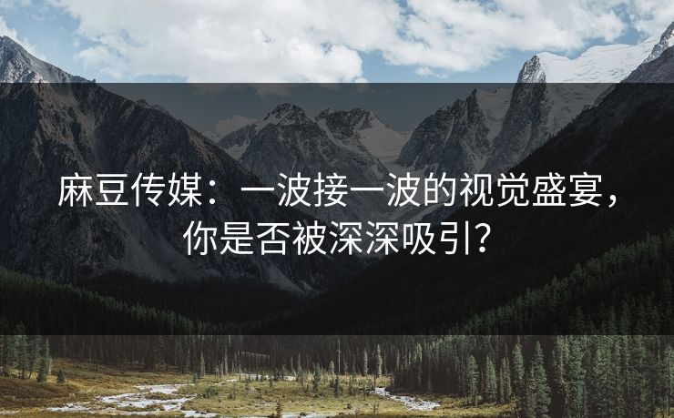 麻豆传媒:一波接一波的视觉盛宴,你是否被深深吸引? 麻豆传媒:一波接一波的视觉盛宴,你是否被深深吸引?