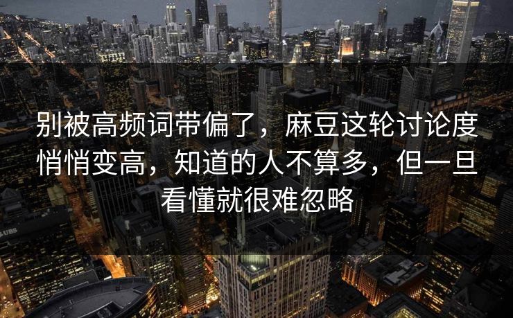 别被高频词带偏了，麻豆这轮讨论度悄悄变高，知道的人不算多，但一旦看懂就很难忽略