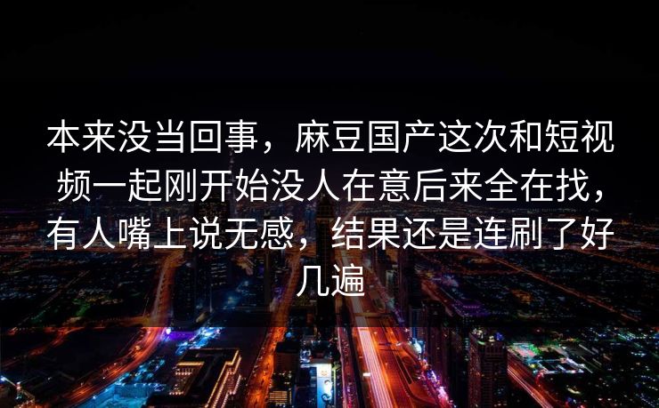本来没当回事，麻豆国产这次和短视频一起刚开始没人在意后来全在找，有人嘴上说无感，结果还是连刷了好几遍