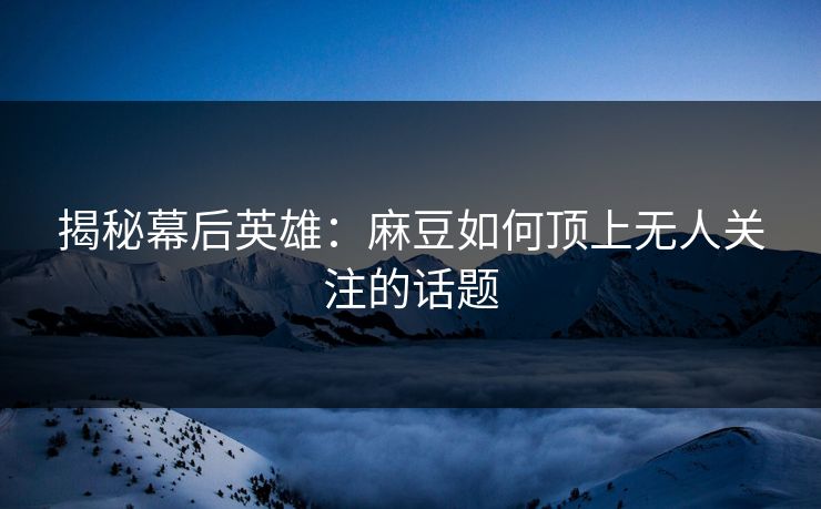 揭秘幕后英雄：麻豆如何顶上无人关注的话题