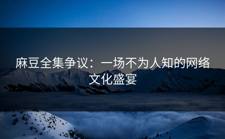 麻豆全集争议：一场不为人知的网络文化盛宴