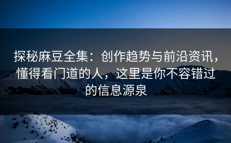探秘麻豆全集：创作趋势与前沿资讯，懂得看门道的人，这里是你不容错过的信息源泉