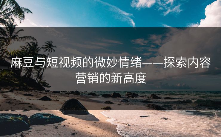 麻豆与短视频的微妙情绪——探索内容营销的新高度 麻豆与短视频的微妙情绪——探索内容营销的新高度