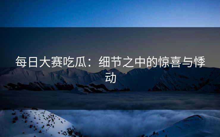 每日大赛吃瓜:细节之中的惊喜与悸动 每日大赛吃瓜:细节之中的惊喜与悸动