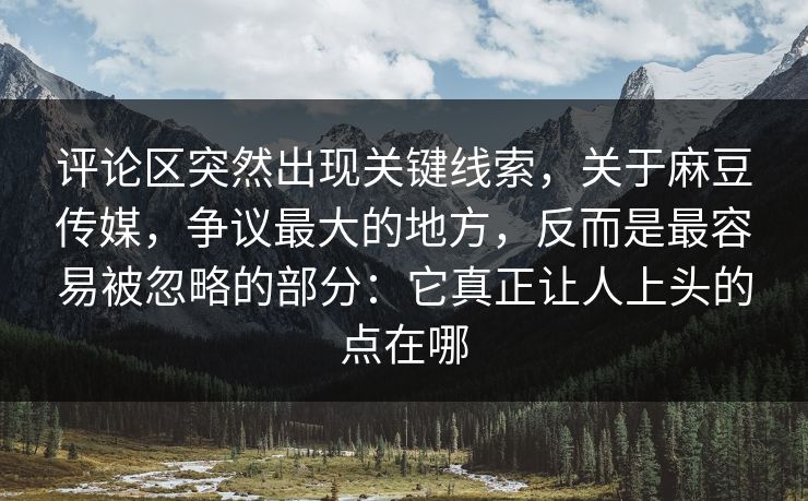 评论区突然出现关键线索,关于麻豆传媒,争议最大的地方,反而是最容易被忽略的部分:它真正让人上头的点在哪 评论区突然出现关键线索,关于麻豆传媒,争议最大的地方,反而是最容易被忽略的部分:它真正让人上头的点在哪