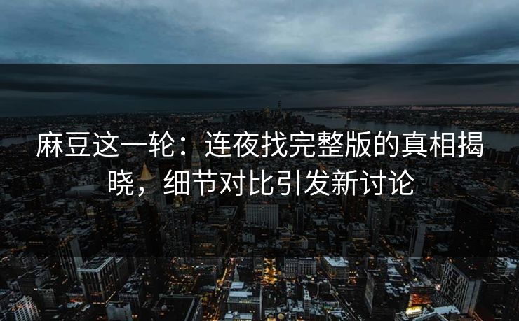 麻豆这一轮:连夜找完整版的真相揭晓,细节对比引发新讨论 麻豆这一轮:连夜找完整版的真相揭晓,细节对比引发新讨论