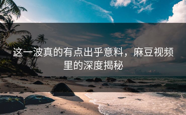 这一波真的有点出乎意料，麻豆视频里的深度揭秘