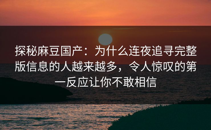 探秘麻豆国产:为什么连夜追寻完整版信息的人越来越多,令人惊叹的第一反应让你不敢相信 探秘麻豆国产:为什么连夜追寻完整版信息的人越来越多,令人惊叹的第一反应让你不敢相信