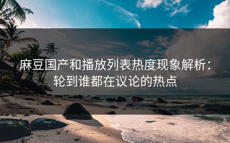 麻豆国产和播放列表热度现象解析:轮到谁都在议论的热点